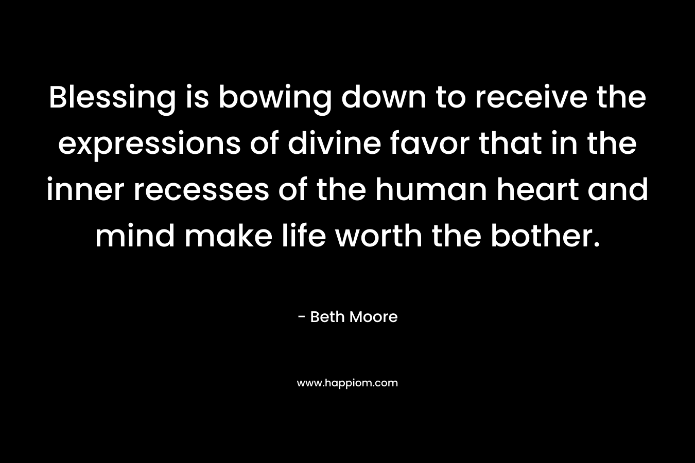 Blessing is bowing down to receive the expressions of divine favor that in the inner recesses of the human heart and mind make life worth the bother.