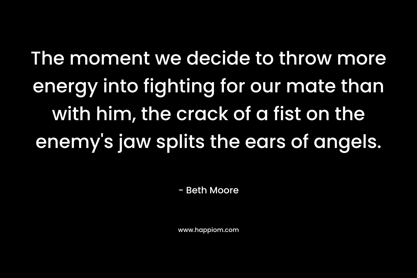 The moment we decide to throw more energy into fighting for our mate than with him, the crack of a fist on the enemy’s jaw splits the ears of angels. – Beth Moore