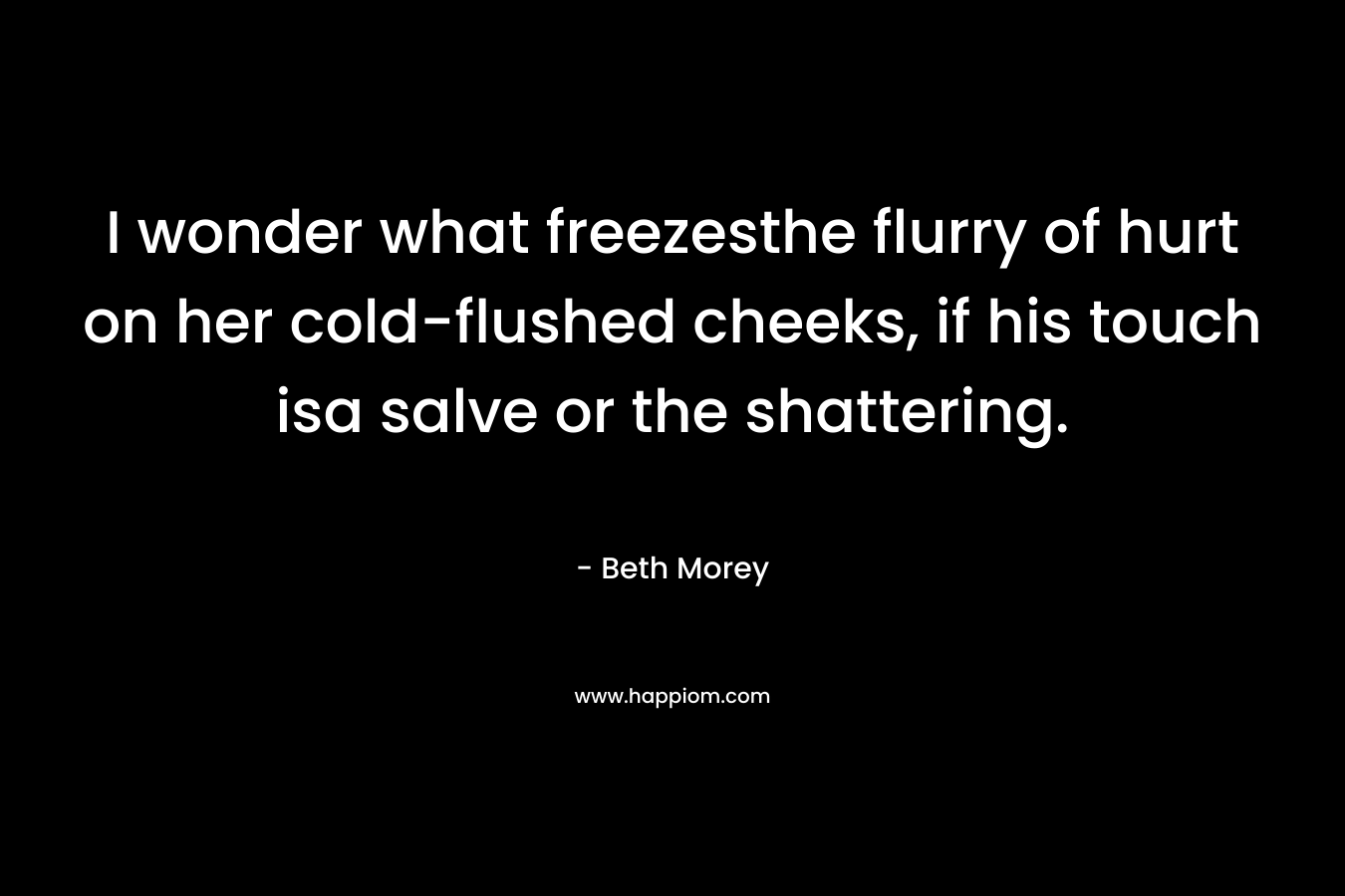 I wonder what freezesthe flurry of hurt on her cold-flushed cheeks, if his touch isa salve or the shattering. – Beth Morey