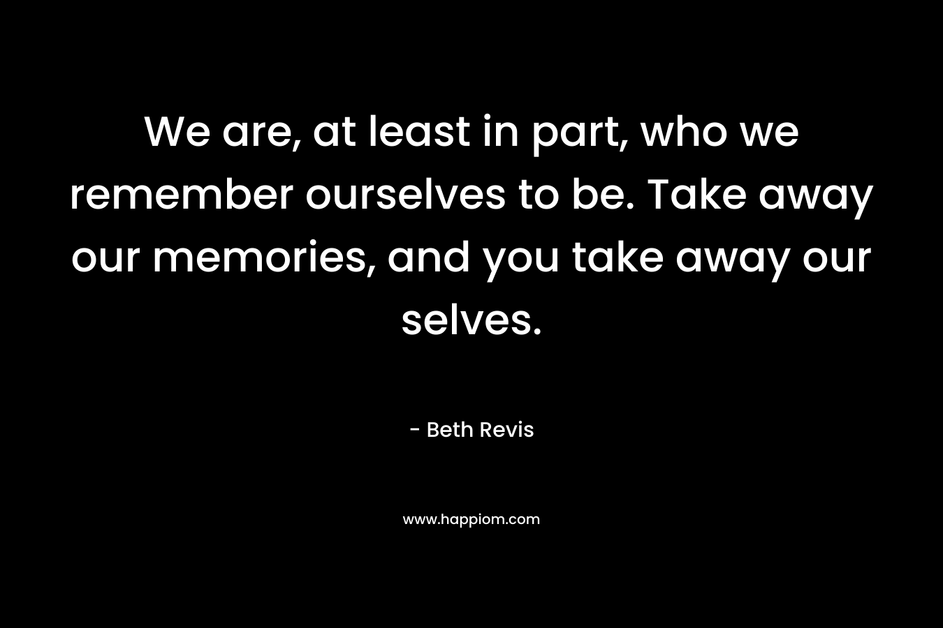 We are, at least in part, who we remember ourselves to be. Take away our memories, and you take away our selves. – Beth Revis