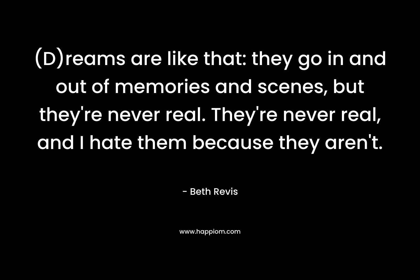 (D)reams are like that: they go in and out of memories and scenes, but they’re never real. They’re never real, and I hate them because they aren’t. – Beth Revis
