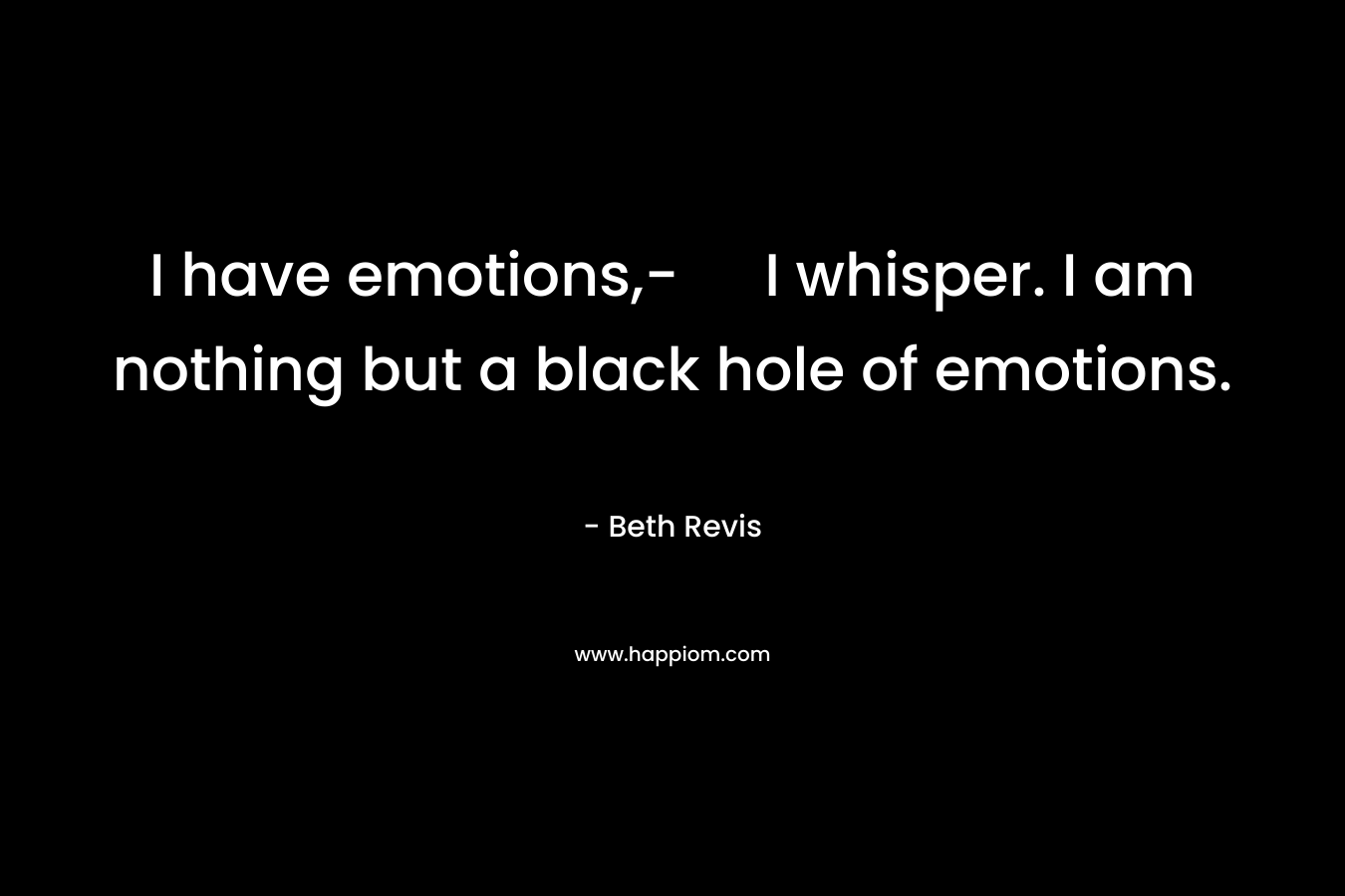 I have emotions,- I whisper. I am nothing but a black hole of emotions.