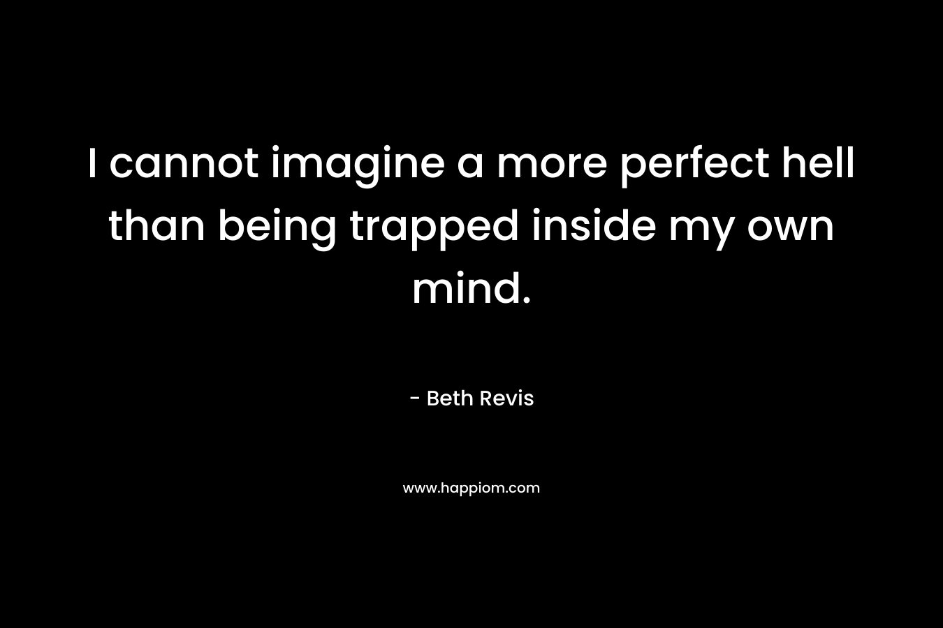 I cannot imagine a more perfect hell than being trapped inside my own mind. – Beth Revis