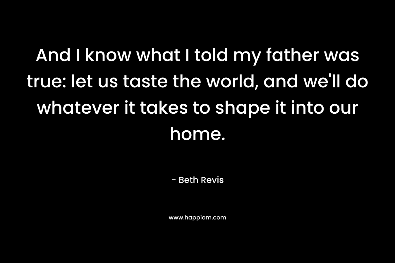 And I know what I told my father was true: let us taste the world, and we'll do whatever it takes to shape it into our home.