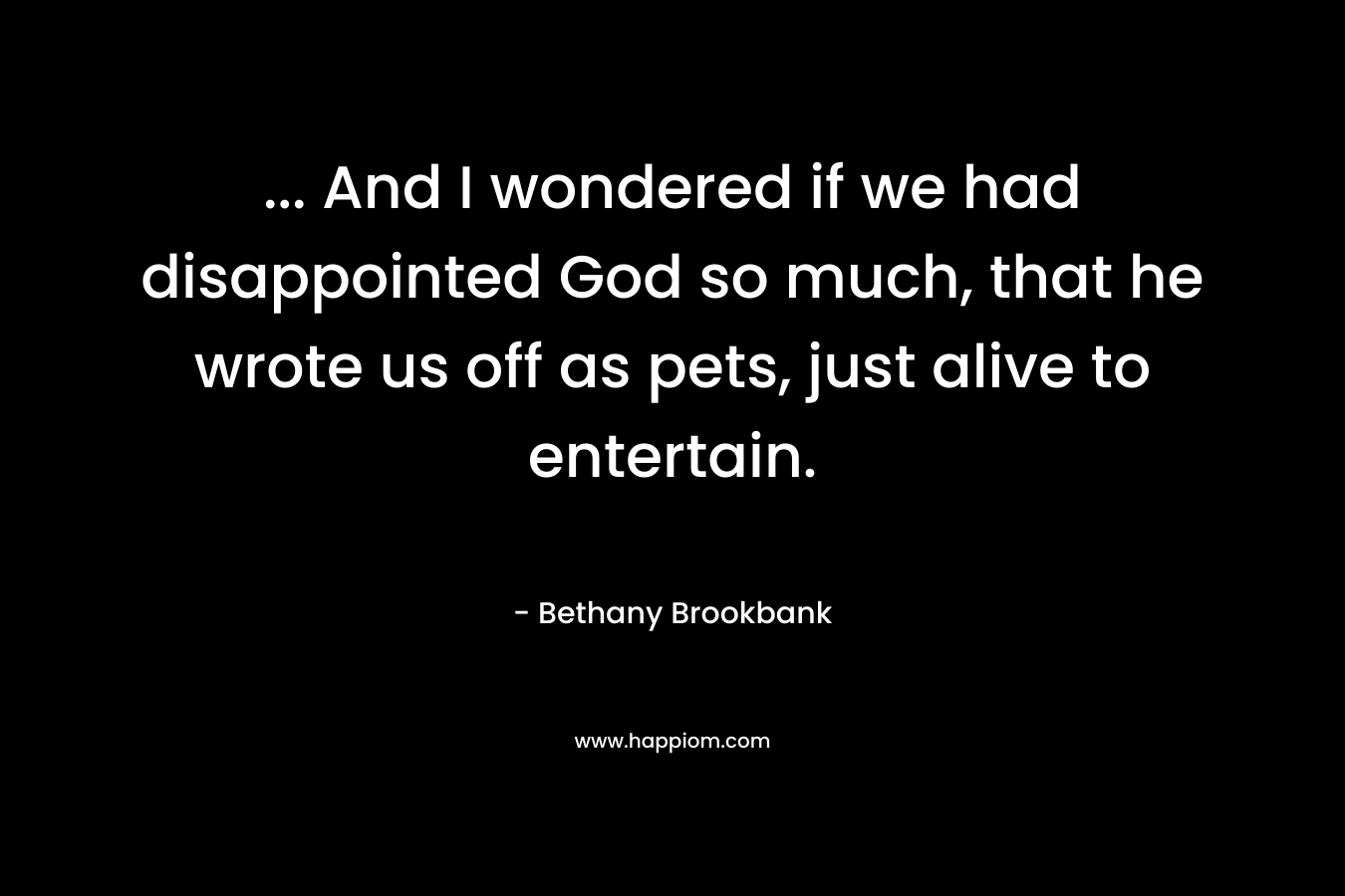 … And I wondered if we had disappointed God so much, that he wrote us off as pets, just alive to entertain. – Bethany Brookbank