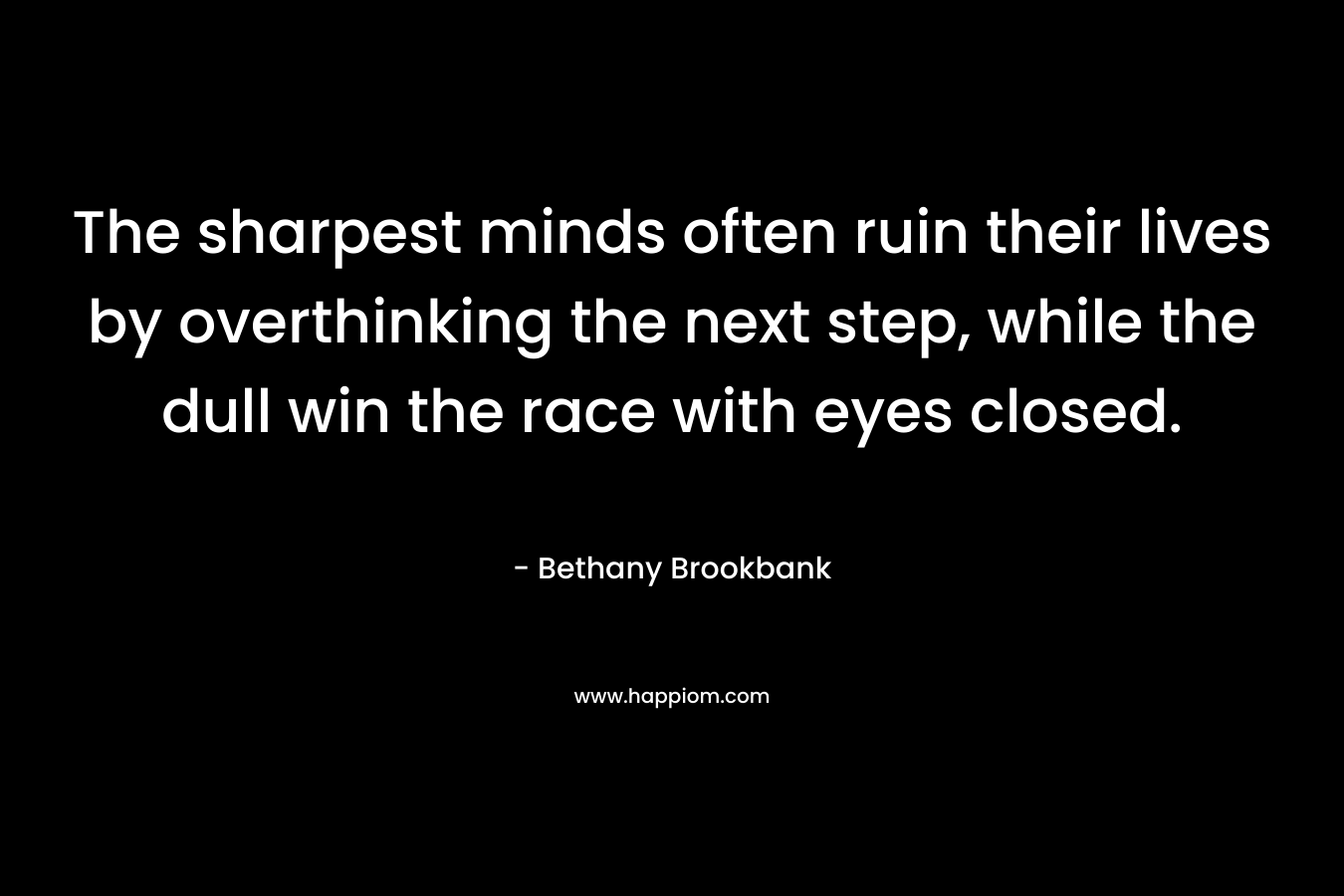 The sharpest minds often ruin their lives by overthinking the next step, while the dull win the race with eyes closed. – Bethany Brookbank