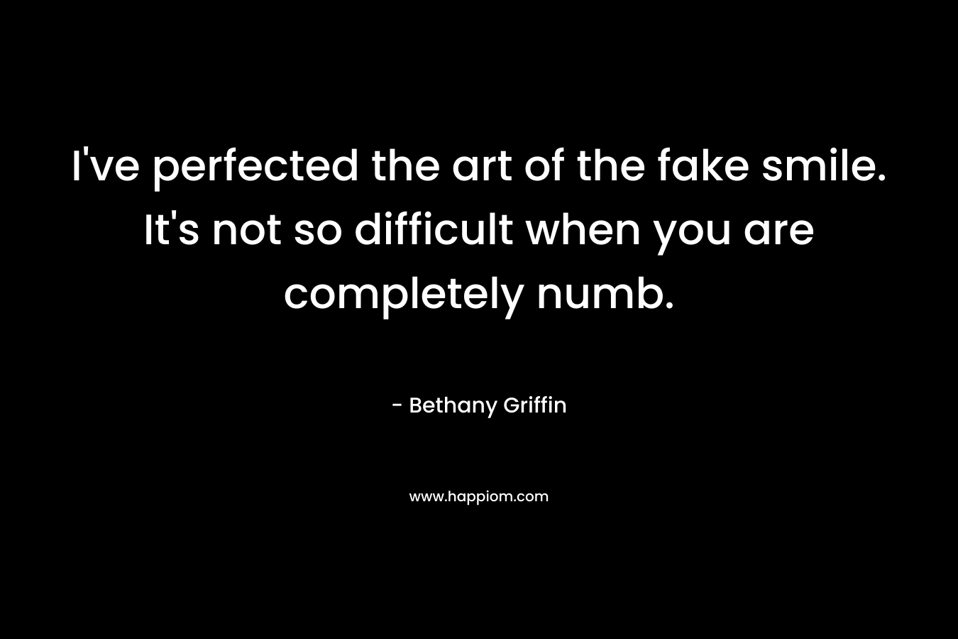 I’ve perfected the art of the fake smile. It’s not so difficult when you are completely numb. – Bethany Griffin