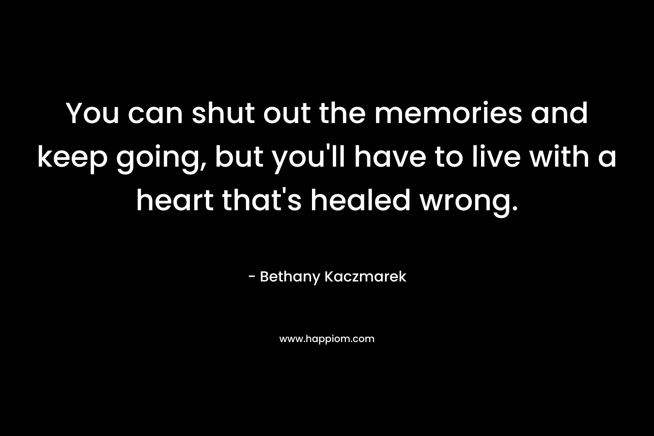 You can shut out the memories and keep going, but you’ll have to live with a heart that’s healed wrong. – Bethany Kaczmarek