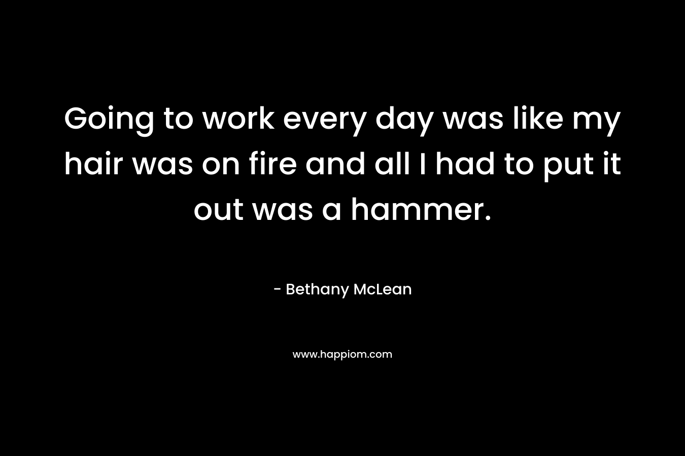 Going to work every day was like my hair was on fire and all I had to put it out was a hammer. – Bethany McLean
