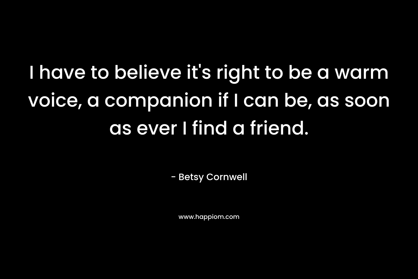 I have to believe it's right to be a warm voice, a companion if I can be, as soon as ever I find a friend.