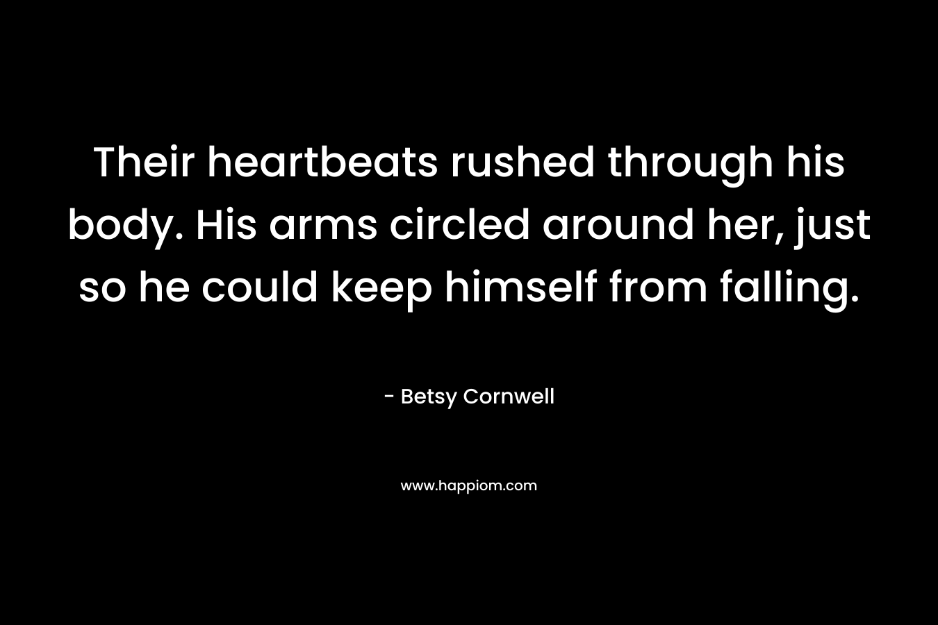 Their heartbeats rushed through his body. His arms circled around her, just so he could keep himself from falling. – Betsy Cornwell