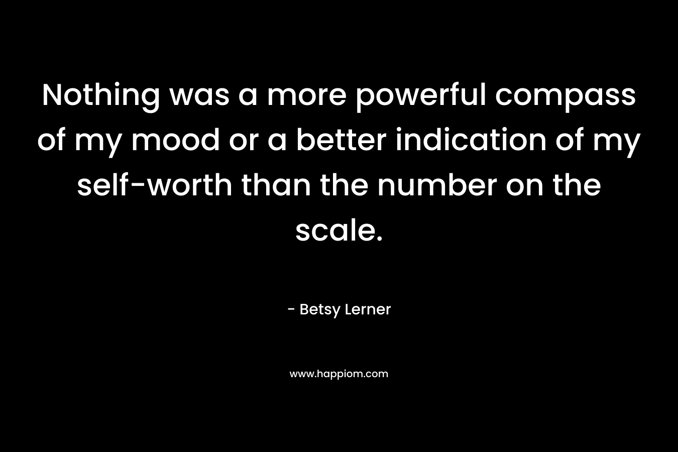Nothing was a more powerful compass of my mood or a better indication of my self-worth than the number on the scale. – Betsy Lerner