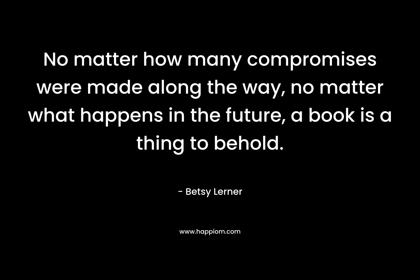 No matter how many compromises were made along the way, no matter what happens in the future, a book is a thing to behold.