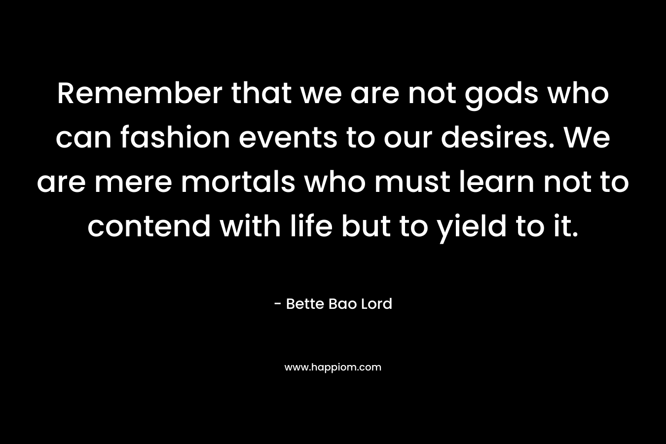 Remember that we are not gods who can fashion events to our desires. We are mere mortals who must learn not to contend with life but to yield to it.