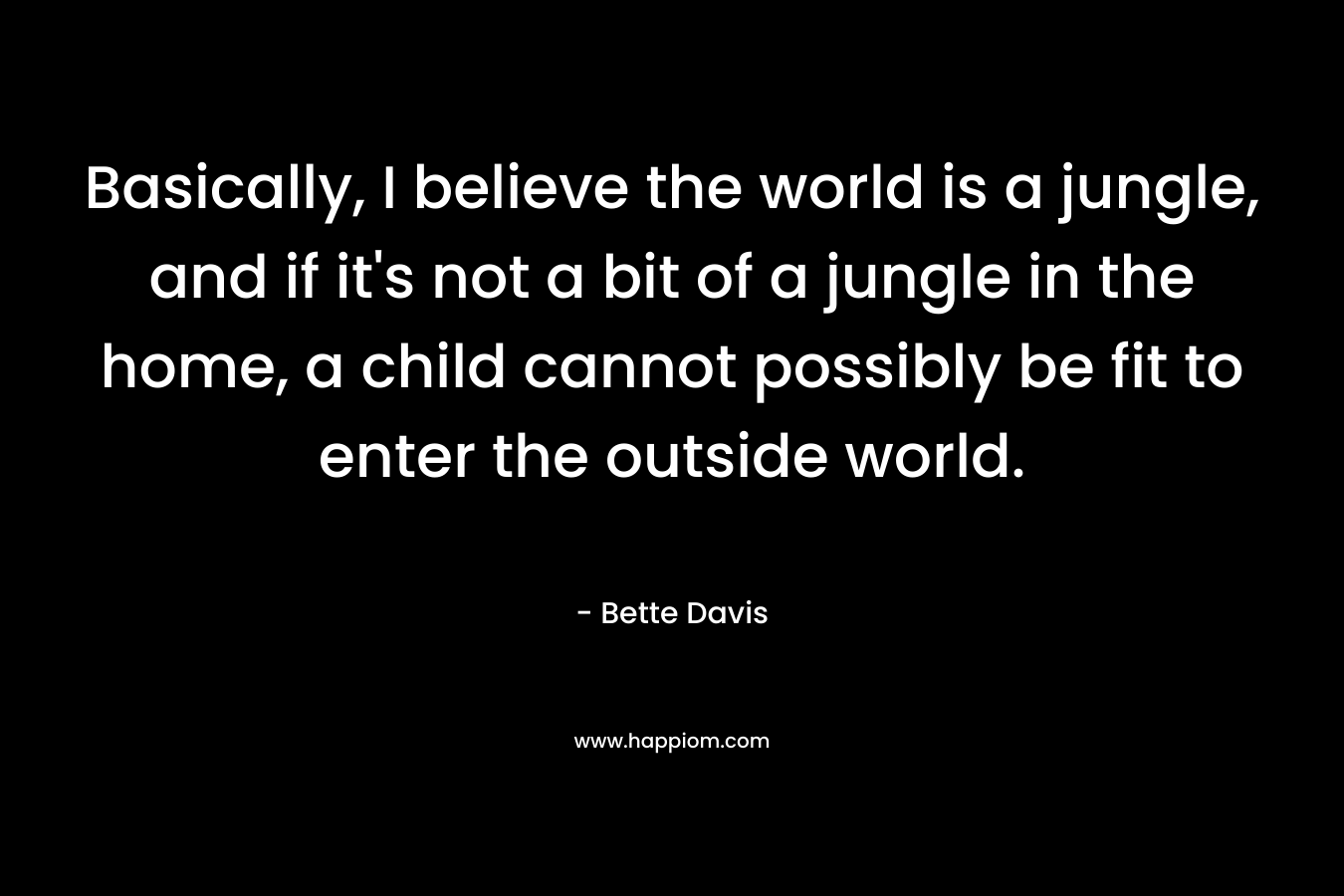 Basically, I believe the world is a jungle, and if it’s not a bit of a jungle in the home, a child cannot possibly be fit to enter the outside world. – Bette Davis