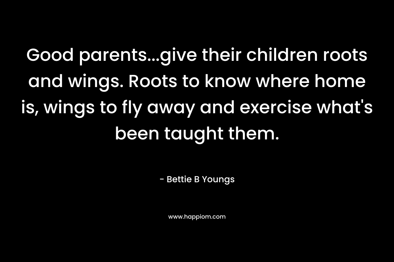 Good parents...give their children roots and wings. Roots to know where home is, wings to fly away and exercise what's been taught them.