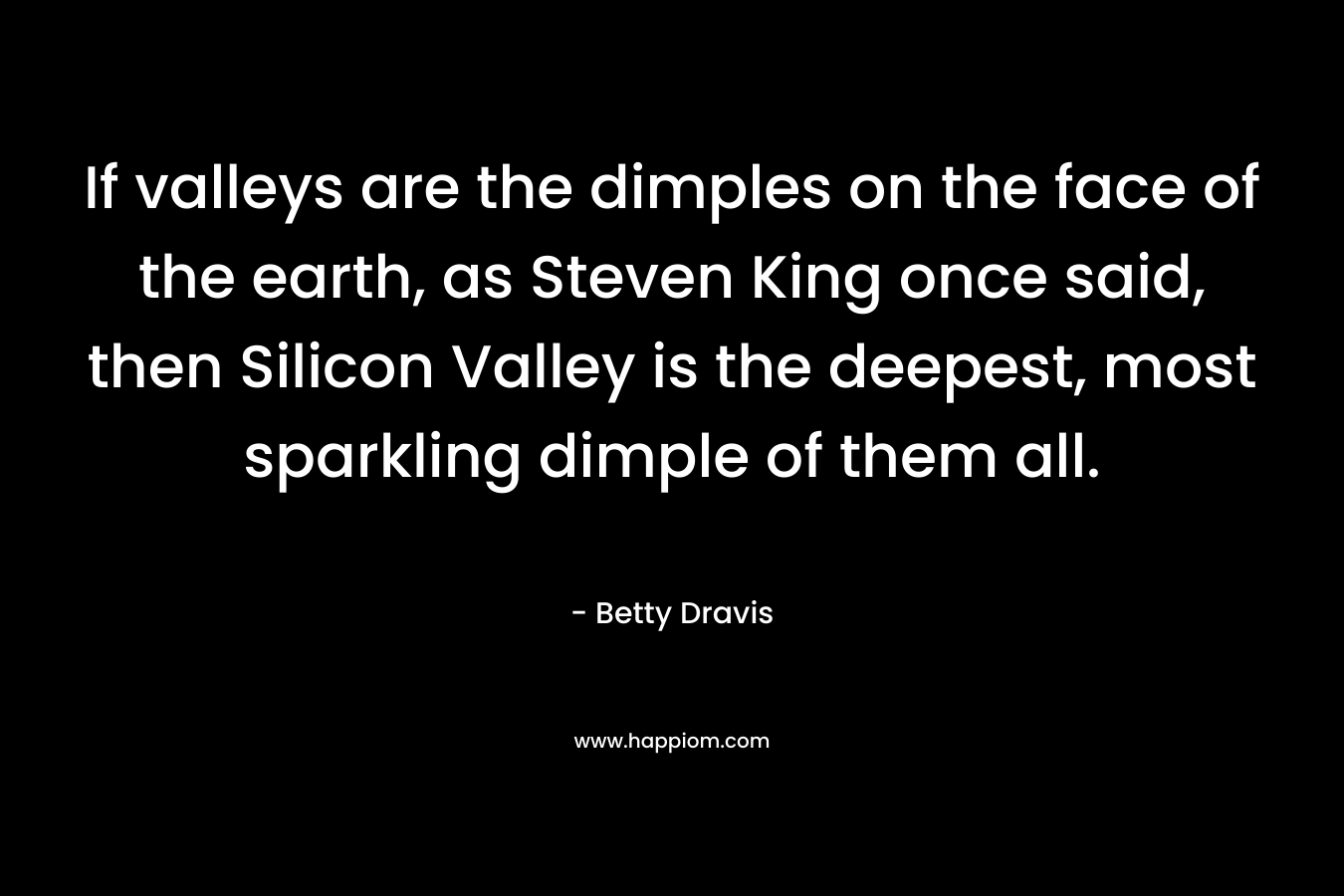 If valleys are the dimples on the face of the earth, as Steven King once said, then Silicon Valley is the deepest, most sparkling dimple of them all. – Betty Dravis