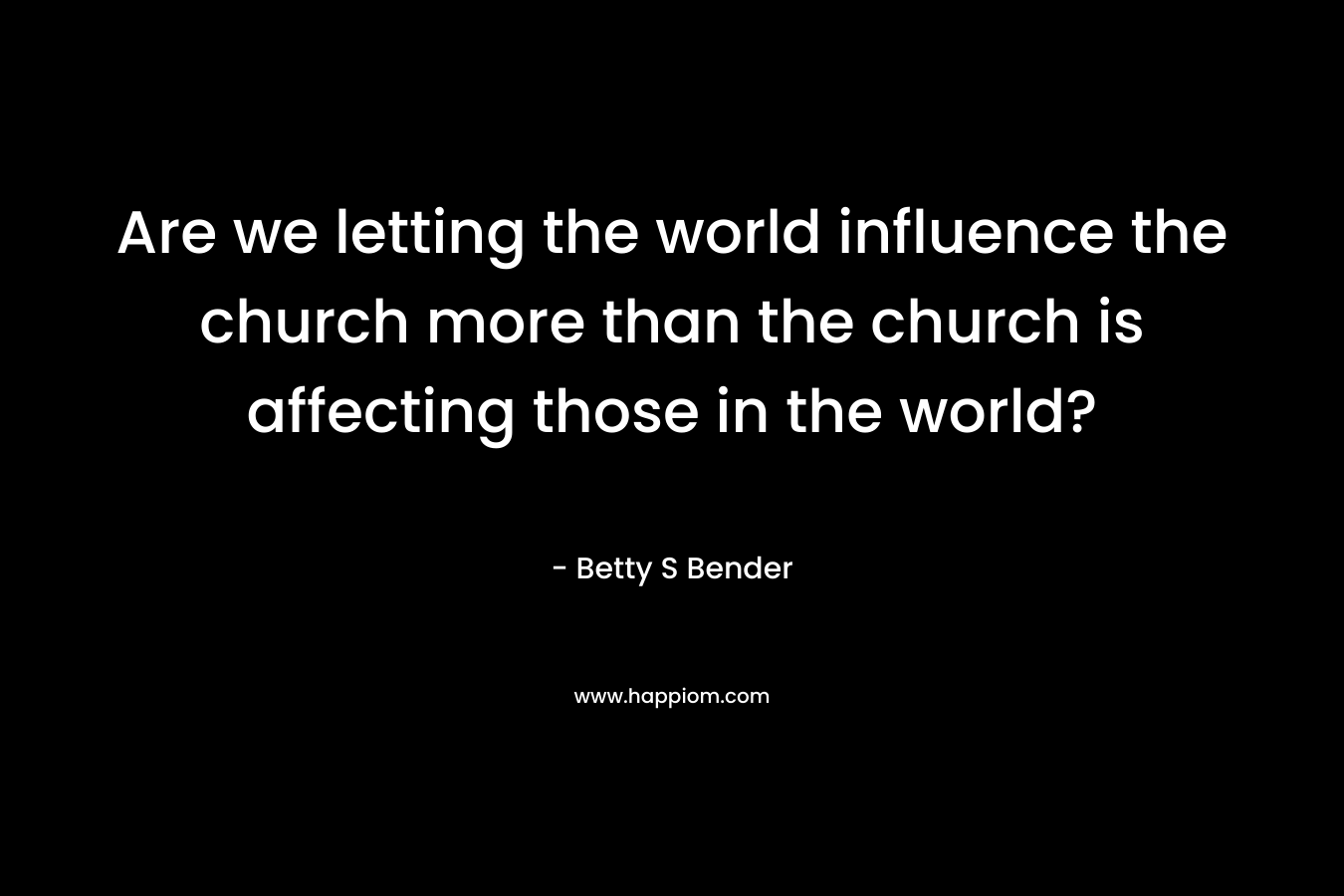 Are we letting the world influence the church more than the church is affecting those in the world? – Betty S Bender