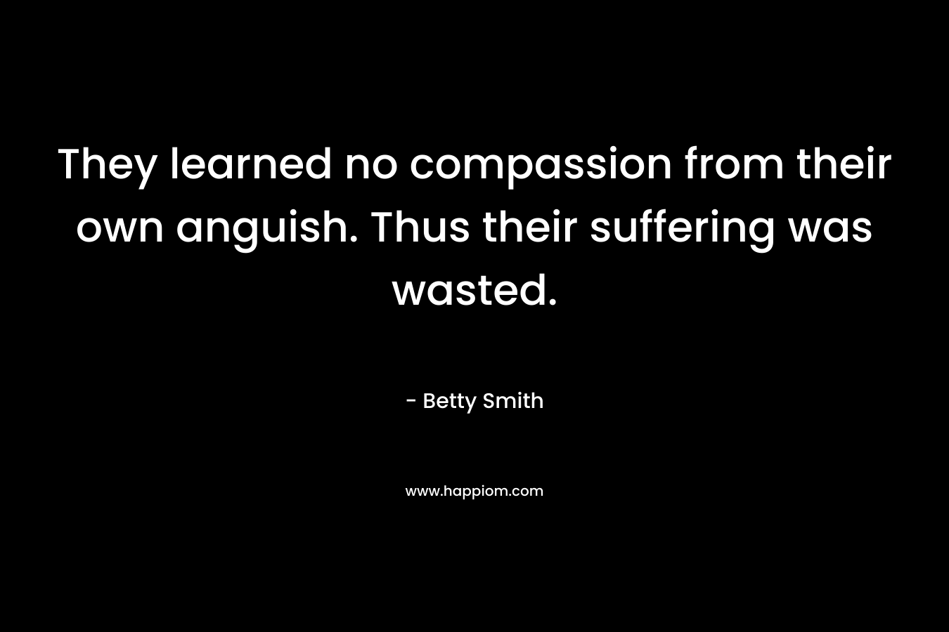 They learned no compassion from their own anguish. Thus their suffering was wasted. – Betty Smith
