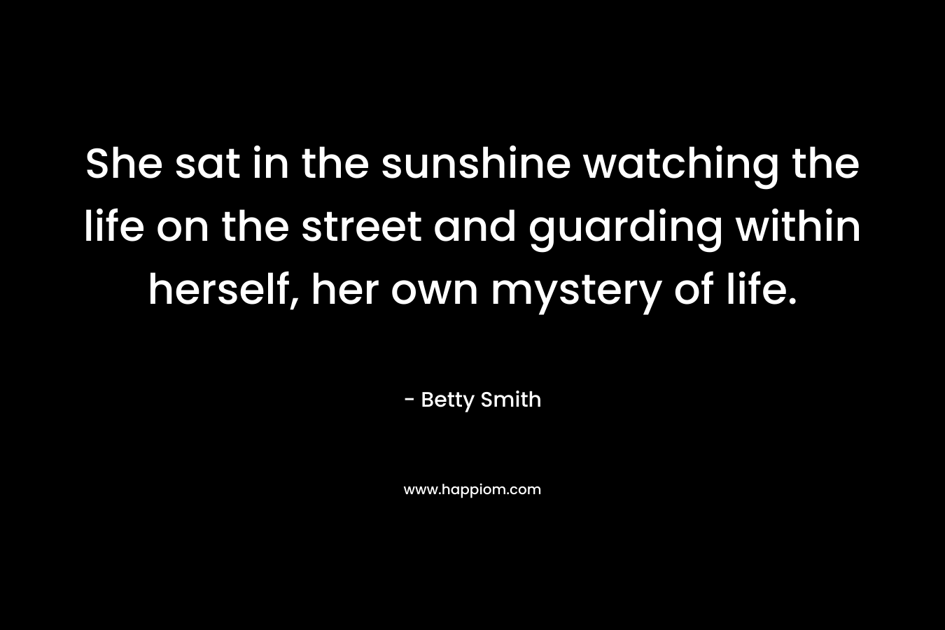 She sat in the sunshine watching the life on the street and guarding within herself, her own mystery of life. – Betty  Smith