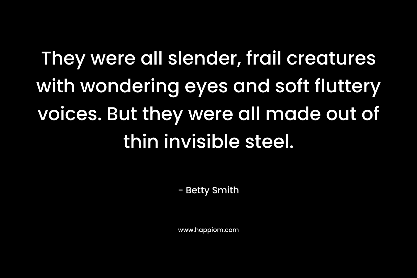 They were all slender, frail creatures with wondering eyes and soft fluttery voices. But they were all made out of thin invisible steel. – Betty  Smith