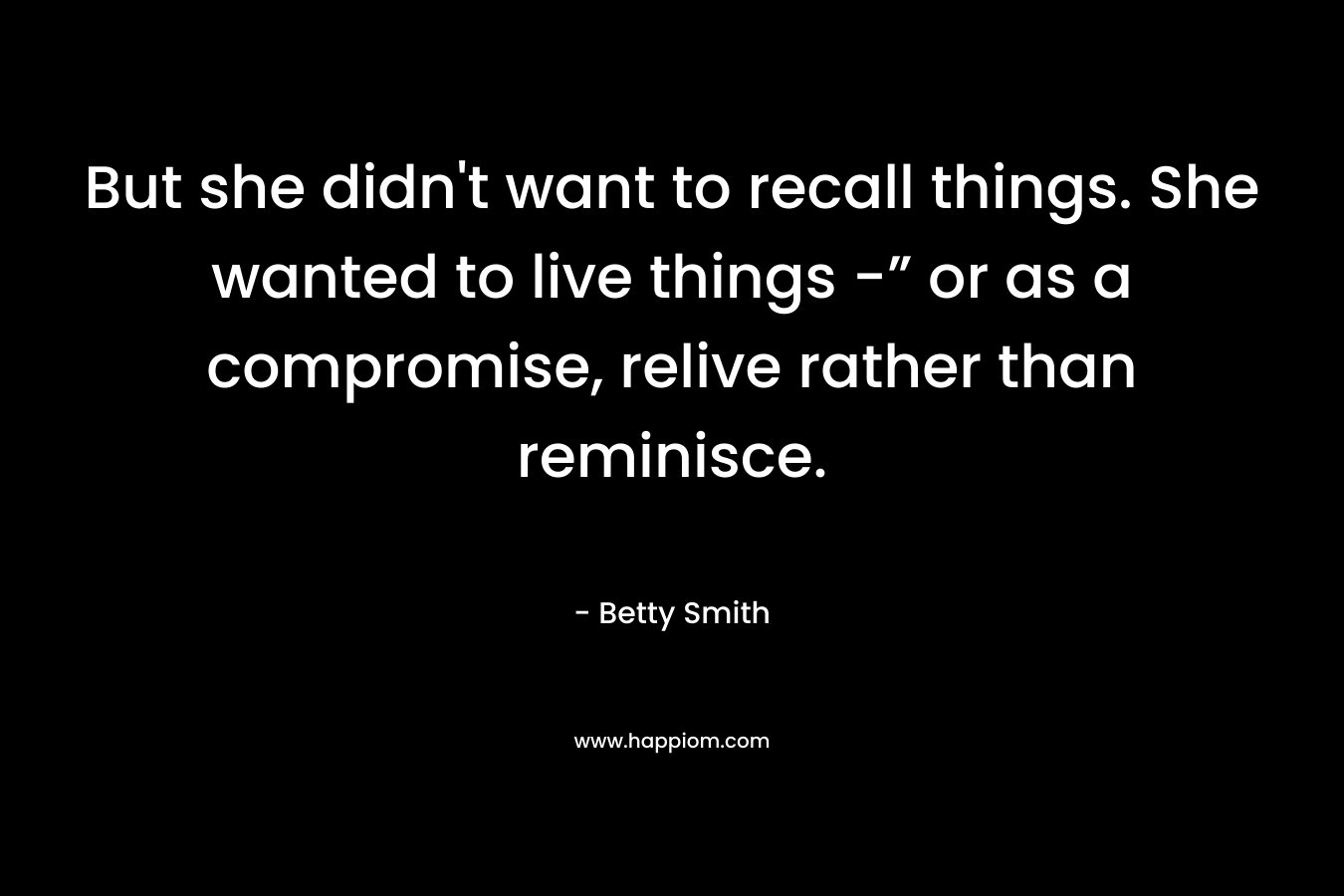 But she didn’t want to recall things. She wanted to live things -” or as a compromise, relive rather than reminisce. – Betty  Smith