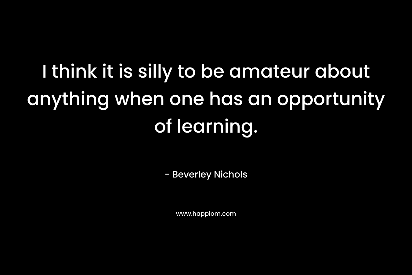 I think it is silly to be amateur about anything when one has an opportunity of learning. – Beverley Nichols