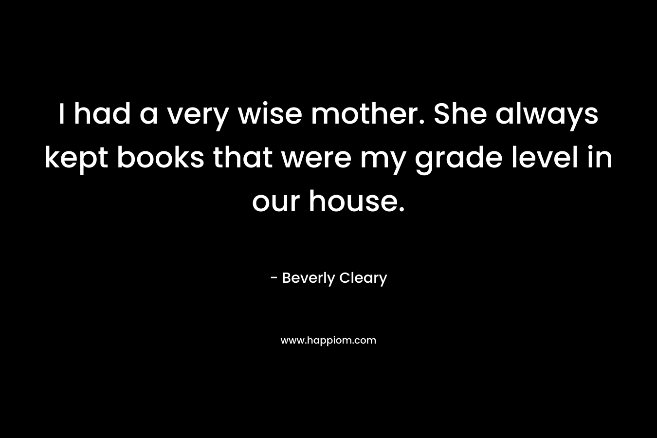 I had a very wise mother. She always kept books that were my grade level in our house. – Beverly Cleary