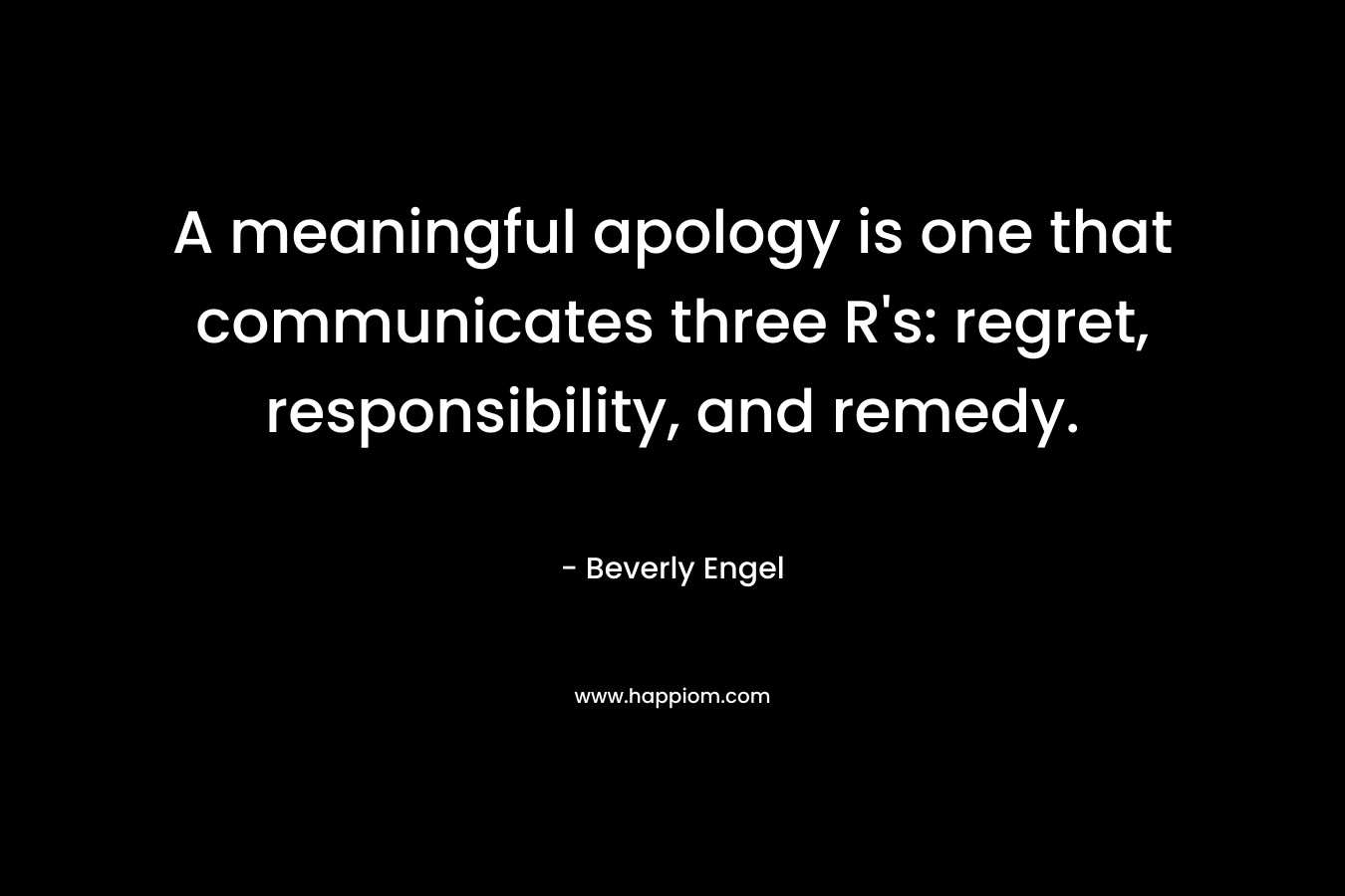 A meaningful apology is one that communicates three R’s: regret, responsibility, and remedy. – Beverly Engel