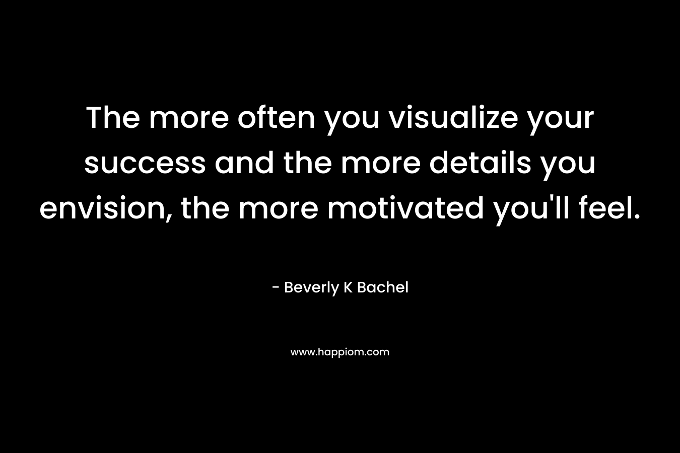The more often you visualize your success and the more details you envision, the more motivated you’ll feel. – Beverly K Bachel