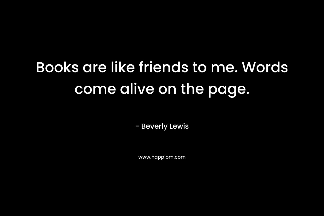 Books are like friends to me. Words come alive on the page.