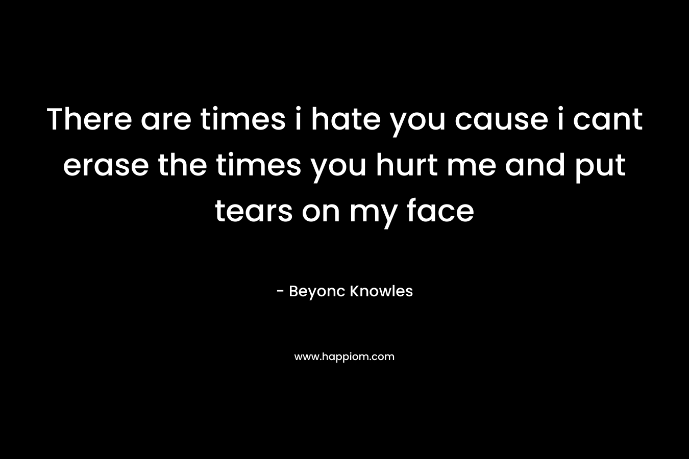 There are times i hate you cause i cant erase the times you hurt me and put tears on my face – Beyonc Knowles
