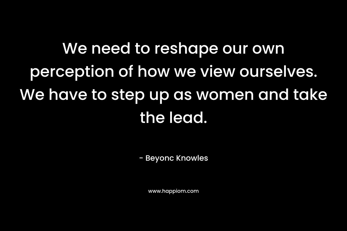 We need to reshape our own perception of how we view ourselves. We have to step up as women and take the lead. – Beyonc Knowles