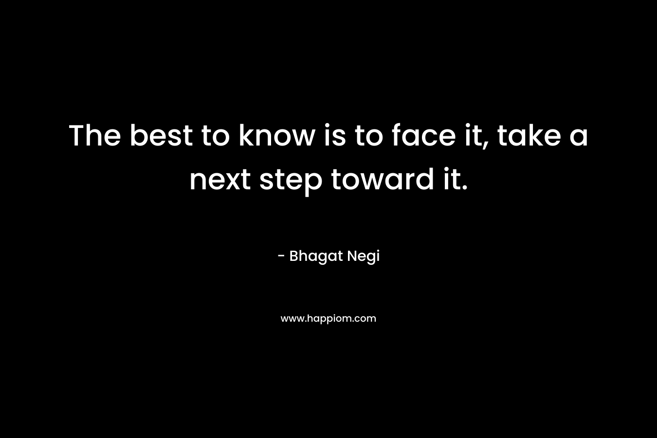 The best to know is to face it, take a next step toward it. – Bhagat Negi