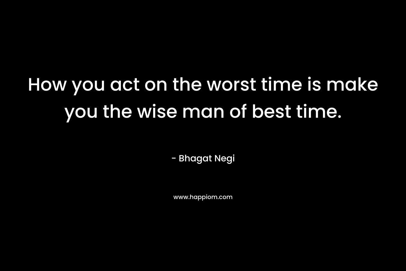 How you act on the worst time is make you the wise man of best time.
