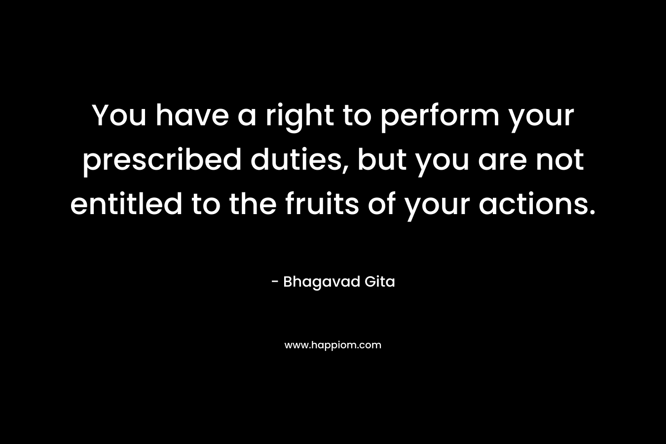 You have a right to perform your prescribed duties, but you are not entitled to the fruits of your actions. – Bhagavad Gita
