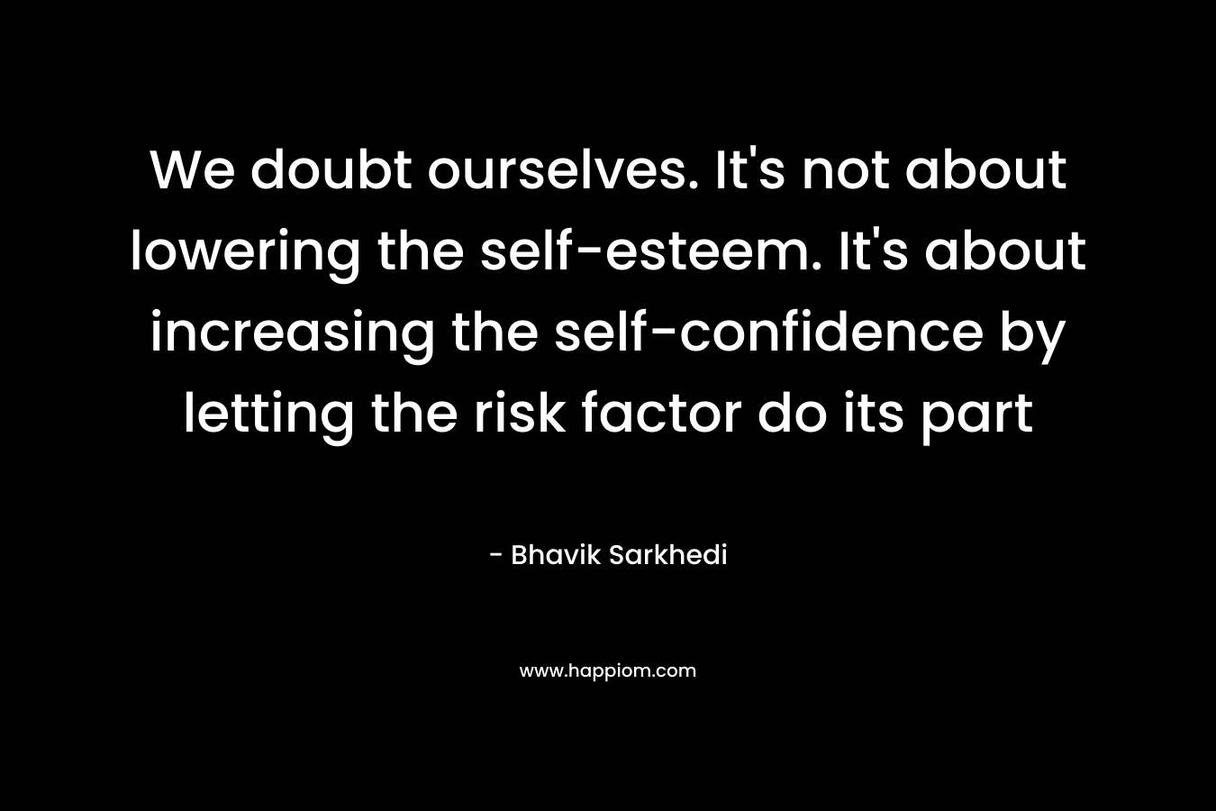 We doubt ourselves. It's not about lowering the self-esteem. It's about increasing the self-confidence by letting the risk factor do its part