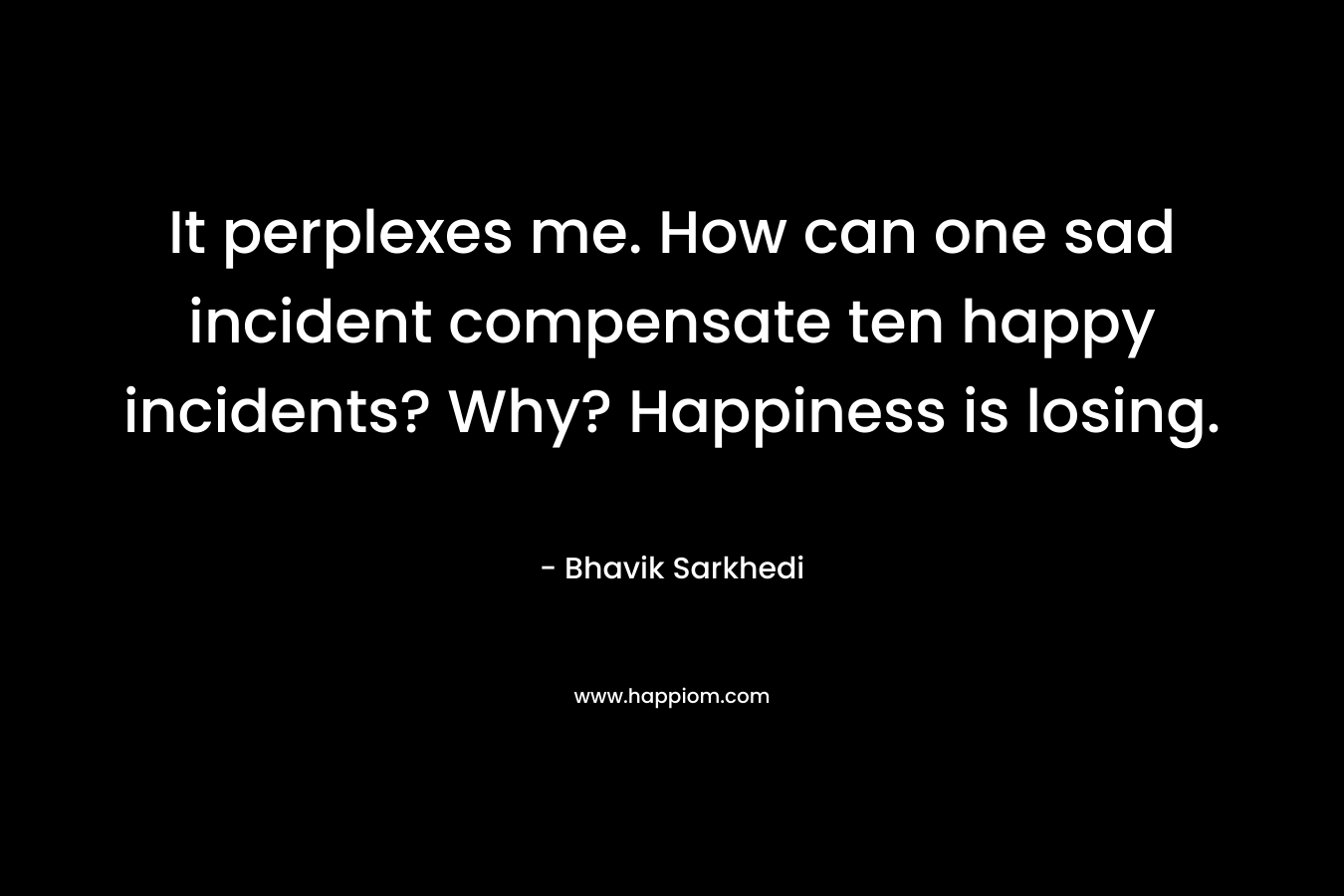 It perplexes me. How can one sad incident compensate ten happy incidents? Why? Happiness is losing. – Bhavik Sarkhedi