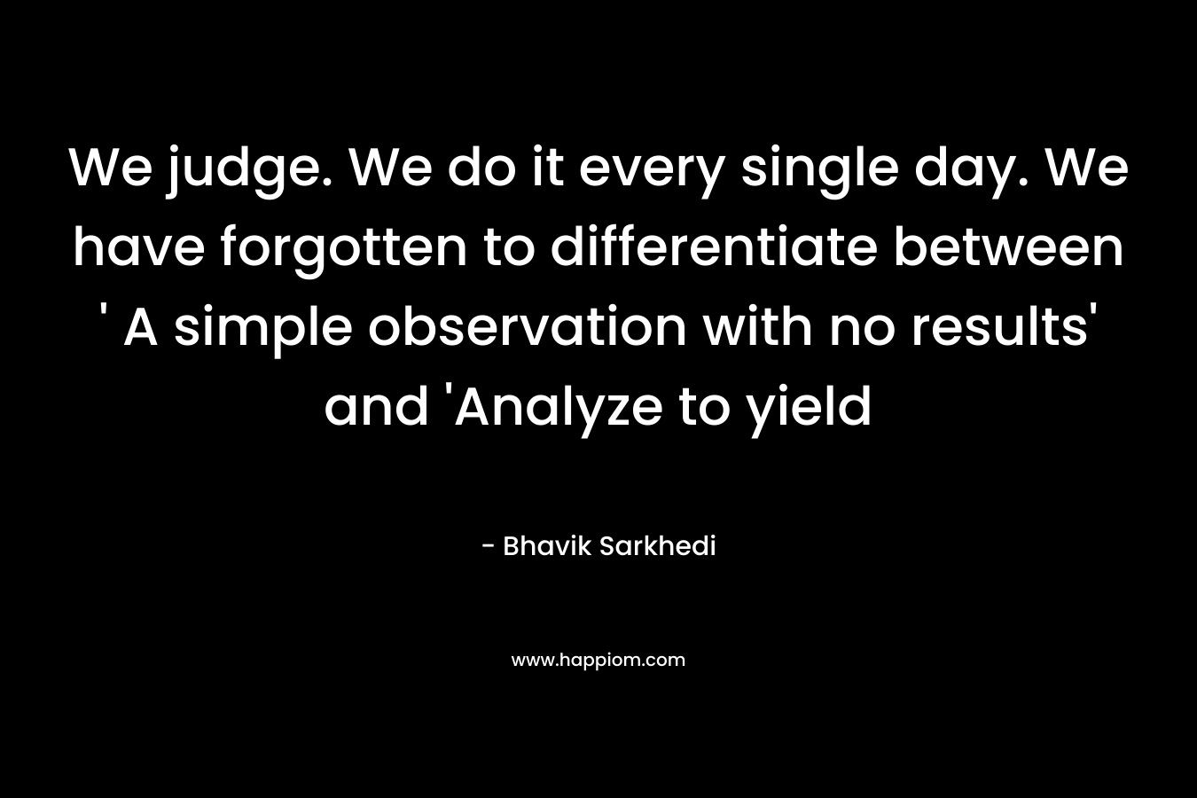 We judge. We do it every single day. We have forgotten to differentiate between ‘ A simple observation with no results’ and ‘Analyze to yield – Bhavik Sarkhedi