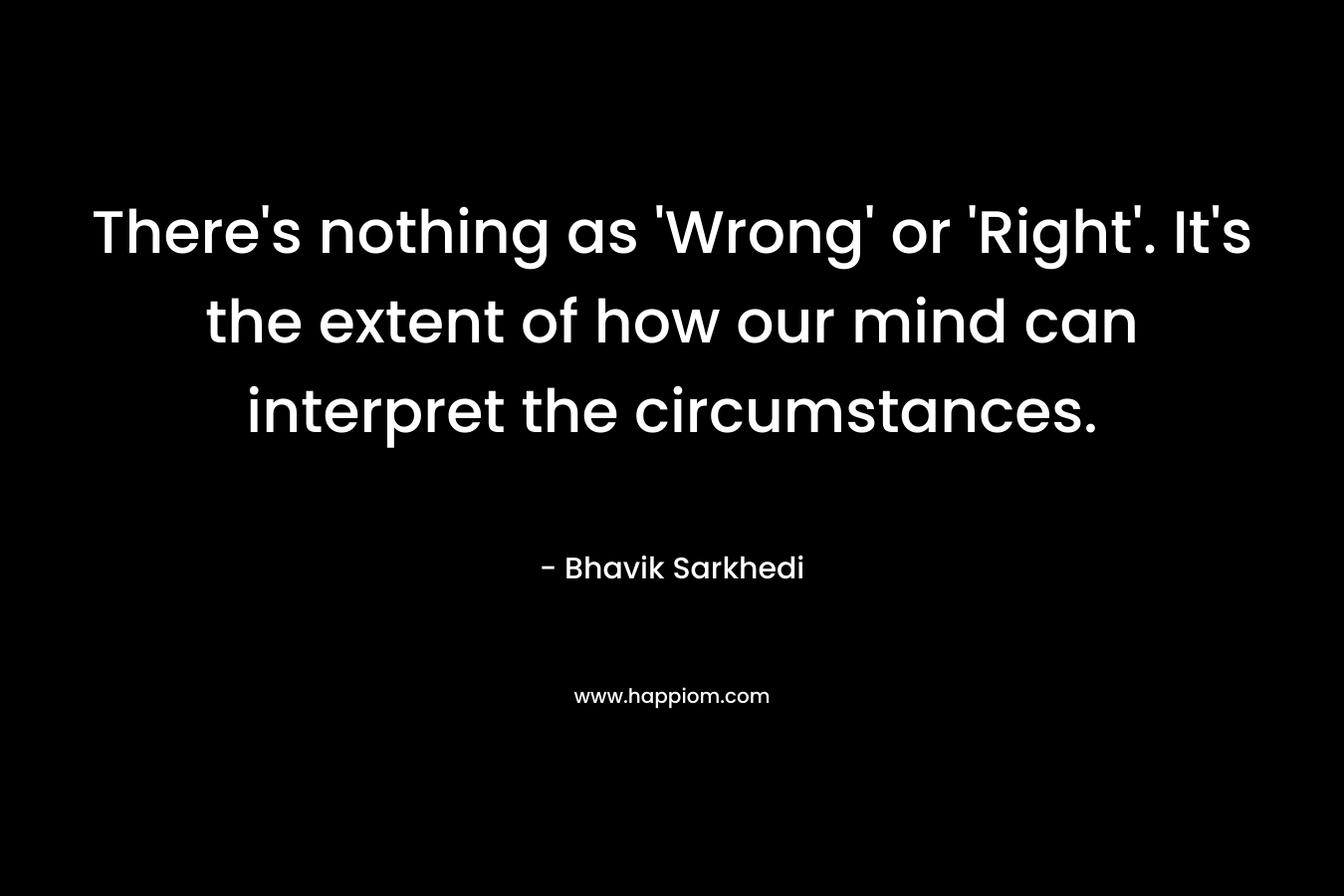There’s nothing as ‘Wrong’ or ‘Right’. It’s the extent of how our mind can interpret the circumstances. – Bhavik Sarkhedi
