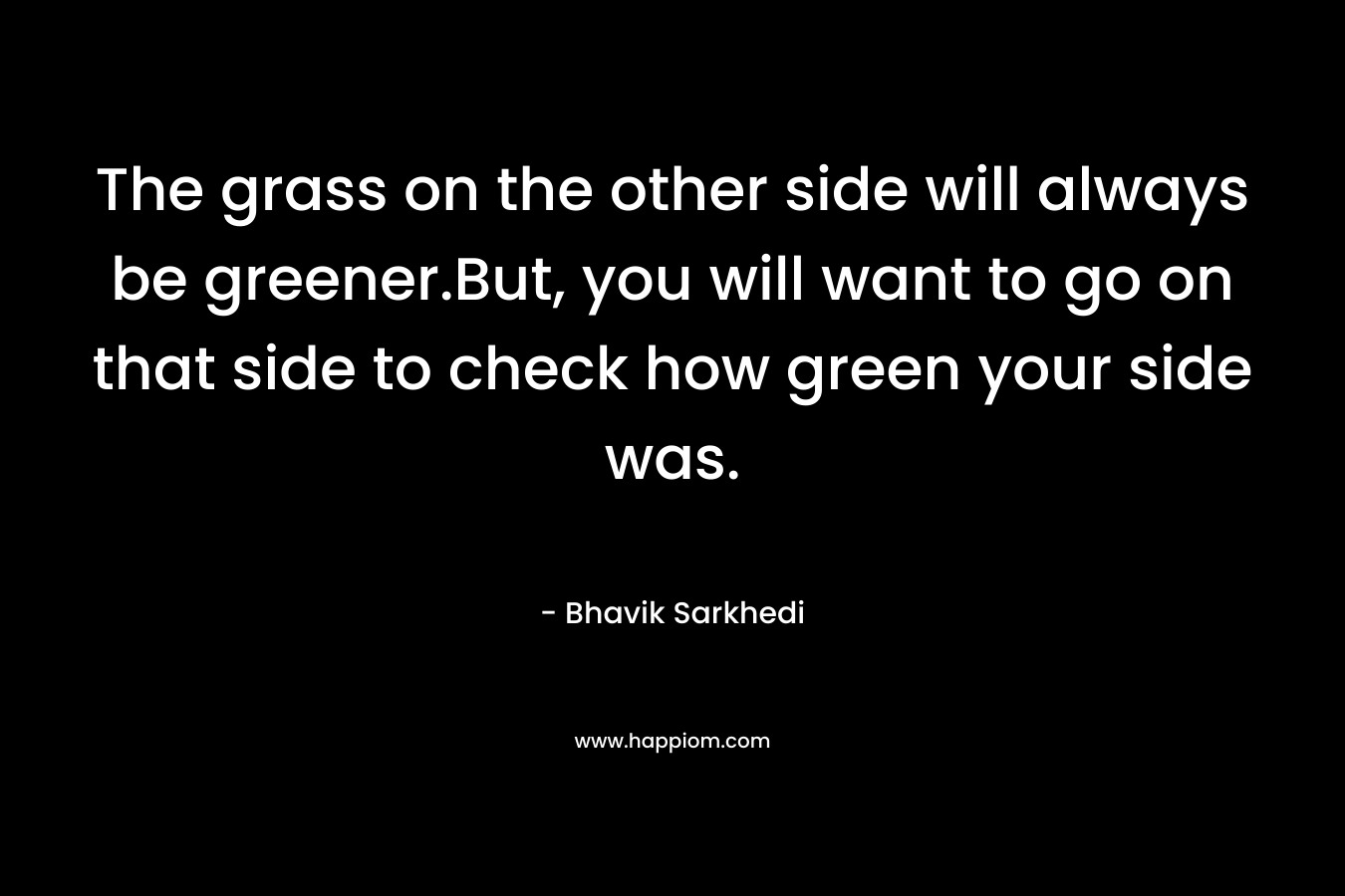 The grass on the other side will always be greener.But, you will want to go on that side to check how green your side was.