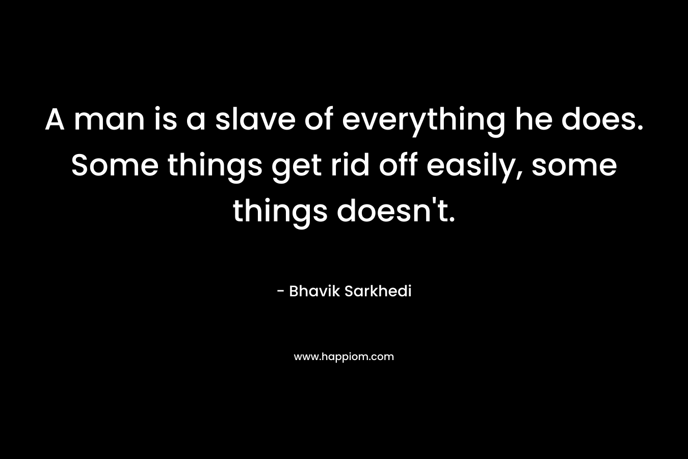 A man is a slave of everything he does. Some things get rid off easily, some things doesn't.