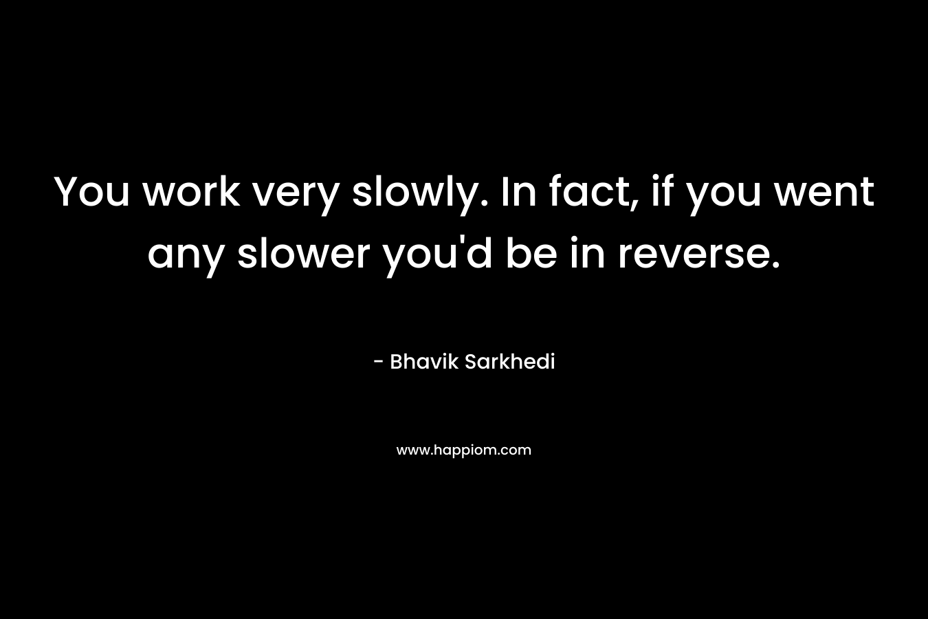 You work very slowly. In fact, if you went any slower you'd be in reverse.