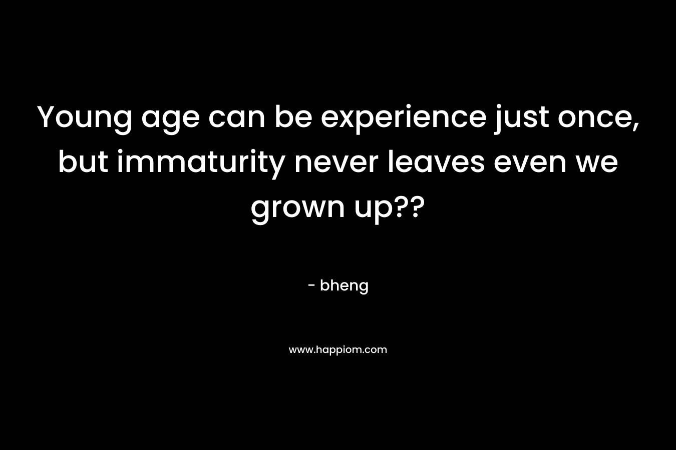 Young age can be experience just once, but immaturity never leaves even we grown up??