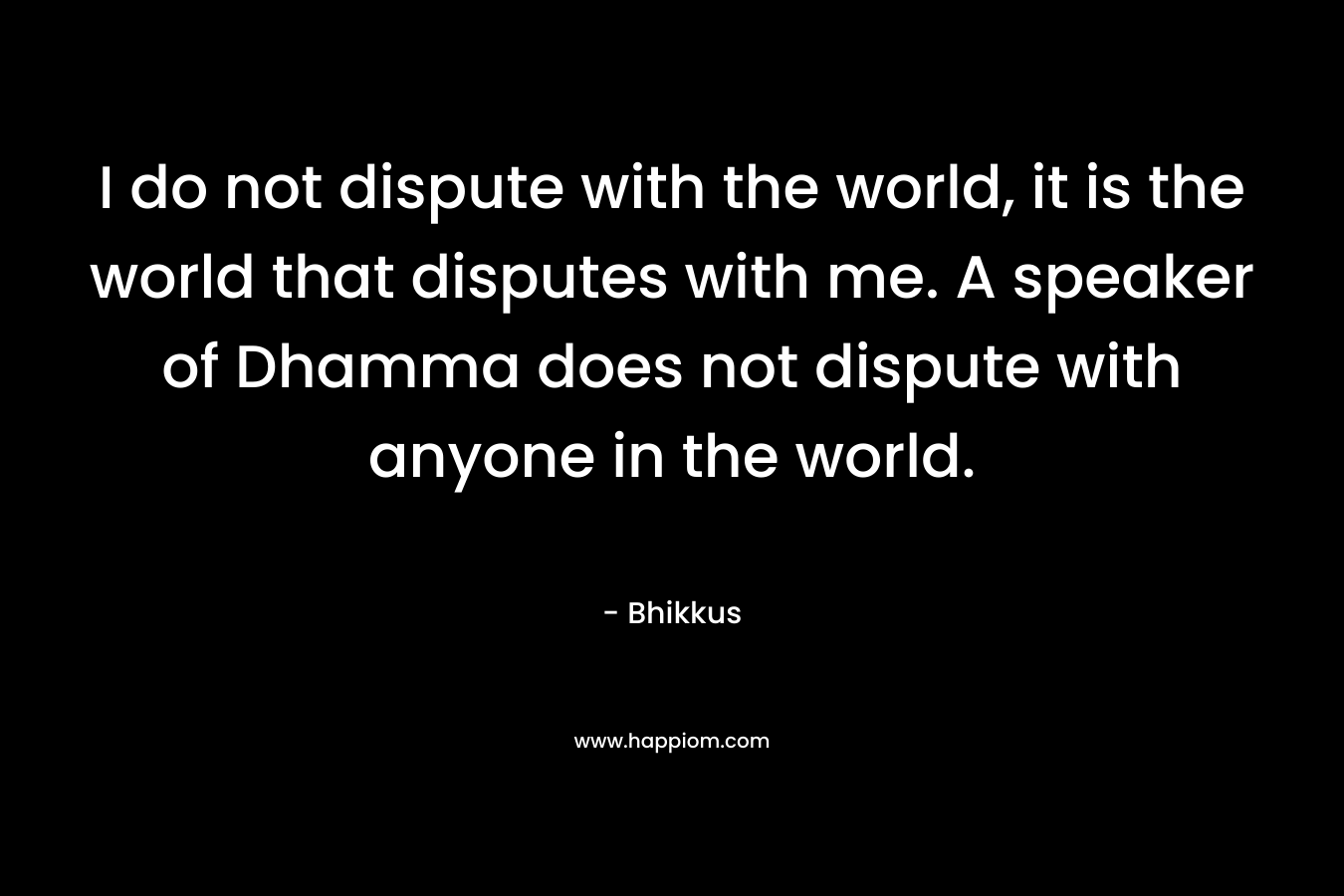I do not dispute with the world, it is the world that disputes with me. A speaker of Dhamma does not dispute with anyone in the world. – Bhikkus