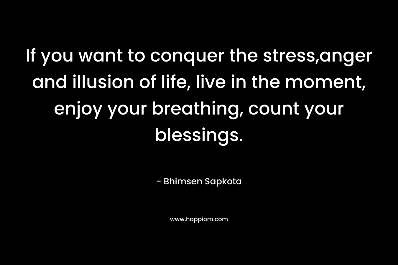 If you want to conquer the stress,anger and illusion of life, live in the moment, enjoy your breathing, count your blessings. – Bhimsen Sapkota