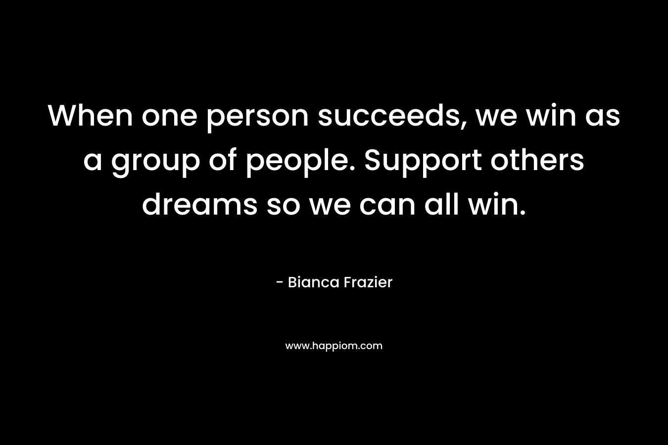 When one person succeeds, we win as a group of people. Support others dreams so we can all win.