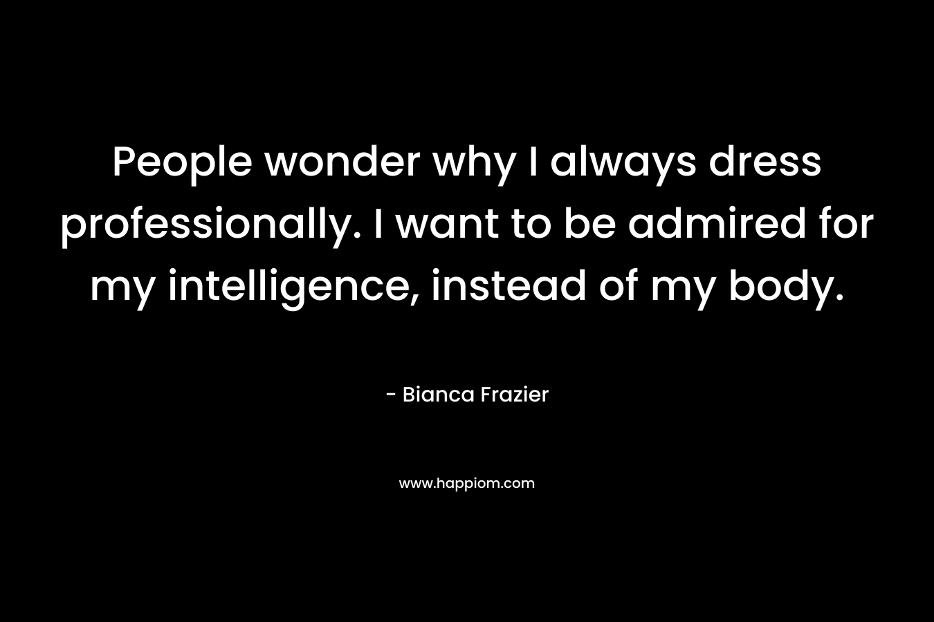 People wonder why I always dress professionally. I want to be admired for my intelligence, instead of my body. – Bianca Frazier