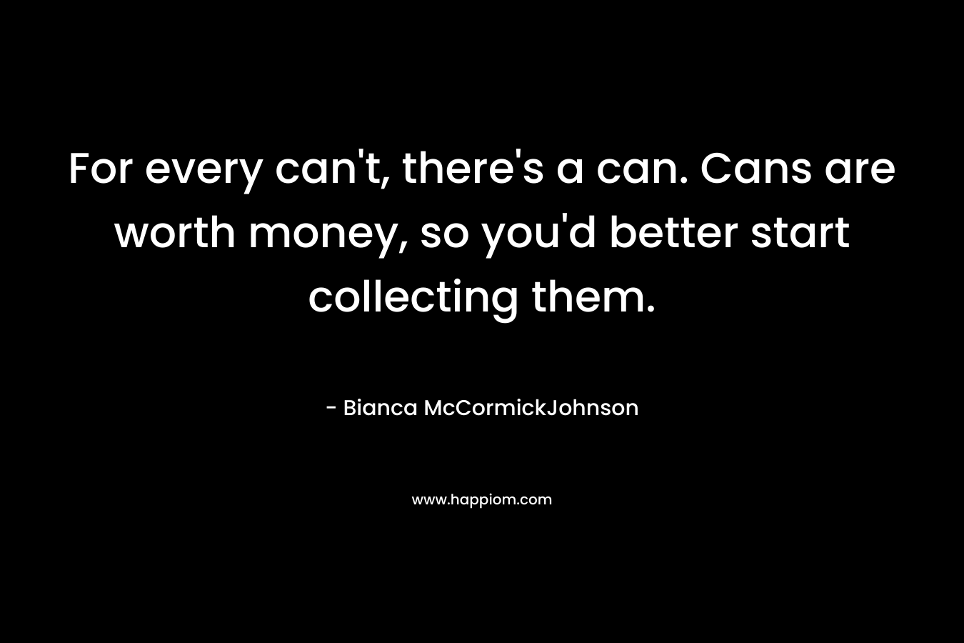For every can't, there's a can. Cans are worth money, so you'd better start collecting them.