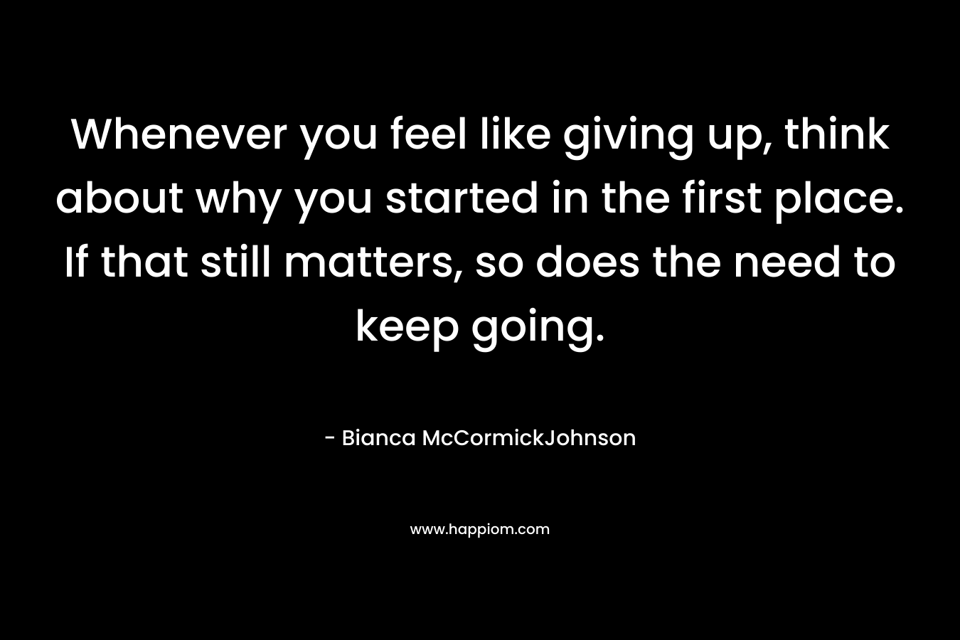 Whenever you feel like giving up, think about why you started in the first place. If that still matters, so does the need to keep going.